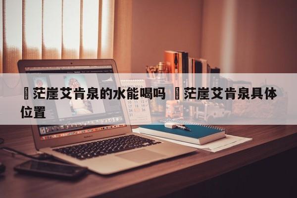 ✅茫崖艾肯泉的水能喝吗 ✅茫崖艾肯泉具体位置
