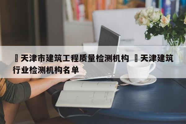 ✅天津市建筑工程质量检测机构 ✅天津建筑行业检测机构名单