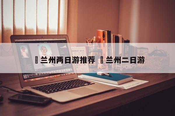 ✅兰州两日游推荐 ✅兰州二日游