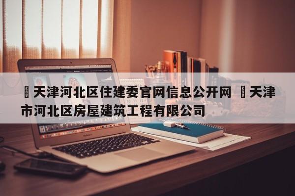 ✅天津河北区住建委官网信息公开网 ✅天津市河北区房屋建筑工程有限公司