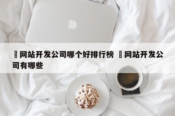 ✅网站开发公司哪个好排行榜 ✅网站开发公司有哪些