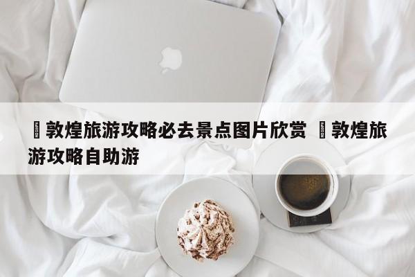 ✅敦煌旅游攻略必去景点图片欣赏 ✅敦煌旅游攻略自助游