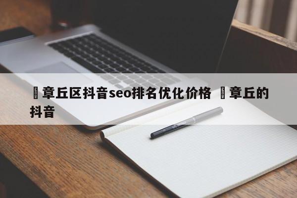 ✅章丘区抖音seo排名优化价格 ✅章丘的抖音