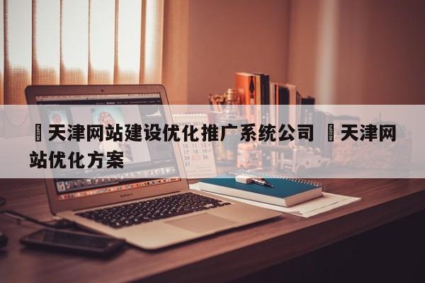 ✅天津网站建设优化推广系统公司 ✅天津网站优化方案