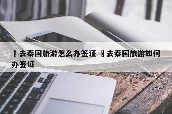 ✅去泰国旅游怎么办签证 ✅去泰国旅游如何办签证