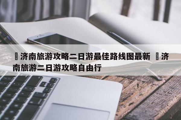✅济南旅游攻略二日游最佳路线图最新 ✅济南旅游二日游攻略自由行