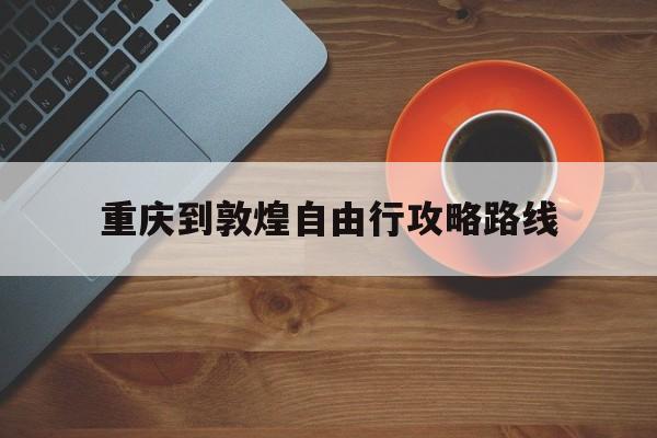 重庆到敦煌自由行攻略路线_重庆到敦煌自由行攻略路线图